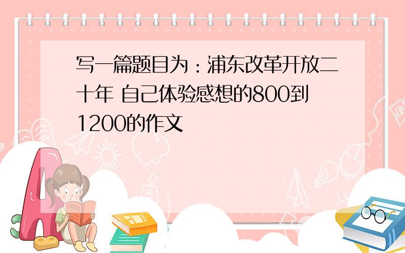 写一篇题目为：浦东改革开放二十年 自己体验感想的800到1200的作文