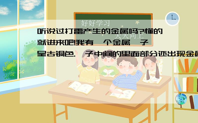 听说过打雷产生的金属吗?懂的就进来吧!我有一个金属镯子,呈古铜色.镯子中间的里面部分还出现金属疲劳的裂痕迹象.是奶奶年轻时候人家送给戴的,后来给了我妈妈,我妈妈现在又给了我,给