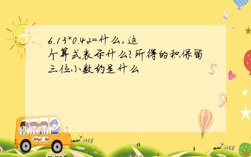 6.13*0.42=什么,这个算式表示什么?所得的积保留三位小数约是什么