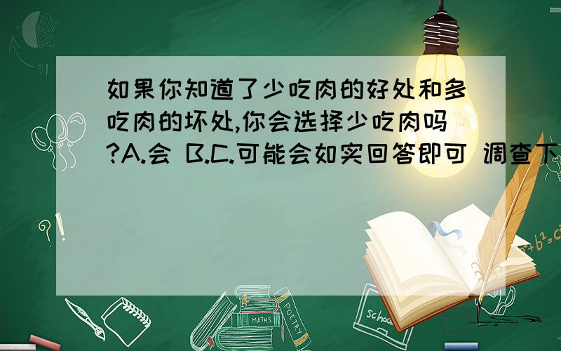 如果你知道了少吃肉的好处和多吃肉的坏处,你会选择少吃肉吗?A.会 B.C.可能会如实回答即可 调查下