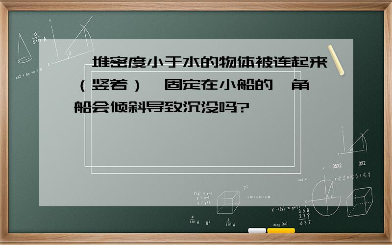 一堆密度小于水的物体被连起来（竖着）,固定在小船的一角,船会倾斜导致沉没吗?