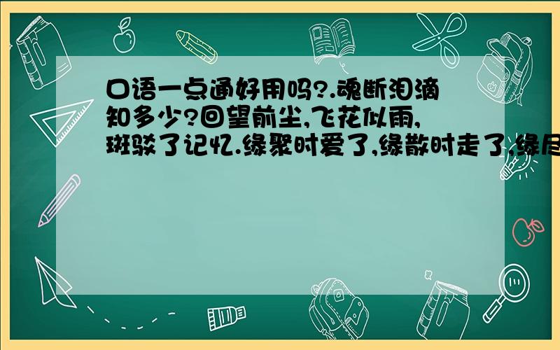 口语一点通好用吗?.魂断泪滴知多少?回望前尘,飞花似雨,斑驳了记忆.缘聚时爱了,缘散时走了,缘尽时痛了,缘灭时忘了.多少诺言挥散在风中,多少伤痛深埋心底.