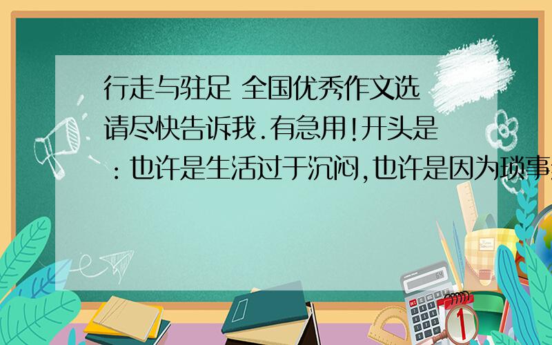 行走与驻足 全国优秀作文选 请尽快告诉我.有急用!开头是：也许是生活过于沉闷,也许是因为琐事纷扰,冥冥中,这儿就像是个磁场,又把我莫名地吸引了.于是在搬家两年后,我第一次踏入这个熟