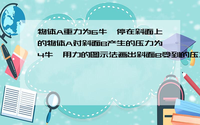 物体A重力为6牛,停在斜面上的物体A对斜面B产生的压力为4牛,用力的图示法画出斜面B受到的压力