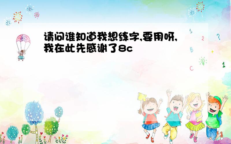 请问谁知道我想练字,要用呀,我在此先感谢了8c