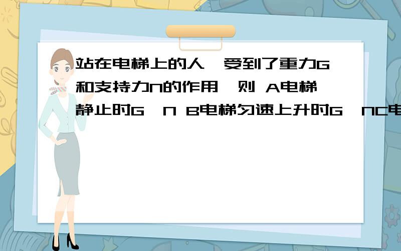 站在电梯上的人,受到了重力G和支持力N的作用,则 A电梯静止时G>N B电梯匀速上升时G＜NC电梯匀速上升时G＞ND电梯匀速上升或匀速下降时都有G=N