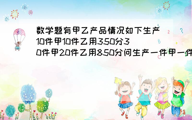 数学题有甲乙产品情况如下生产10件甲10件乙用350分30件甲20件乙用850分问生产一件甲一件乙分别多少分?