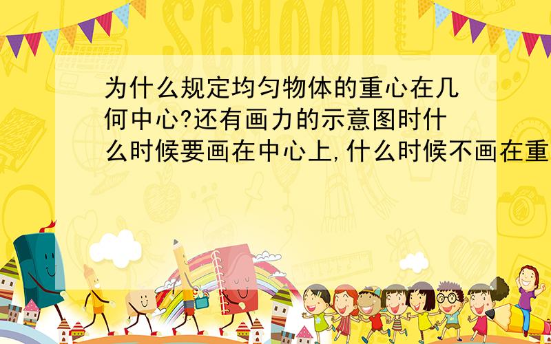 为什么规定均匀物体的重心在几何中心?还有画力的示意图时什么时候要画在中心上,什么时候不画在重心上?注意一下哎,我刚刚学力,好人指导,在下感激不尽,望前辈答复,谢……