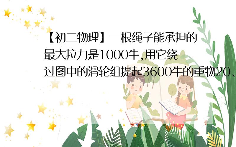 【初二物理】一根绳子能承担的最大拉力是1000牛,用它绕过图中的滑轮组提起3600牛的重物20、一根绳子能承担的最大拉力是1000牛,用它绕过图中的滑轮组提起3600牛的重物.①若不计摩擦和滑轮