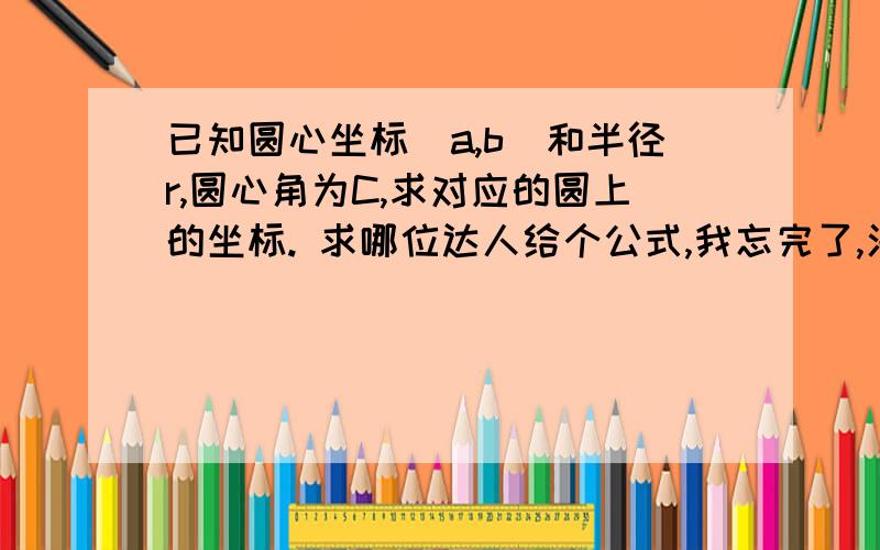 已知圆心坐标(a,b)和半径r,圆心角为C,求对应的圆上的坐标. 求哪位达人给个公式,我忘完了,汗死...题目错了，已知圆心坐标(a,b)和半径r，从0°开始，把圆均匀的分为n份，求圆上每个坐标点。