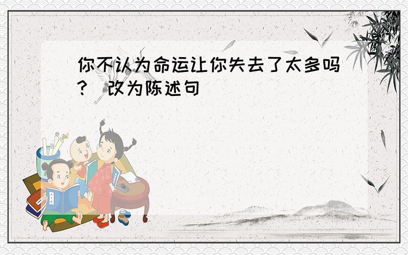 你不认为命运让你失去了太多吗?（改为陈述句）