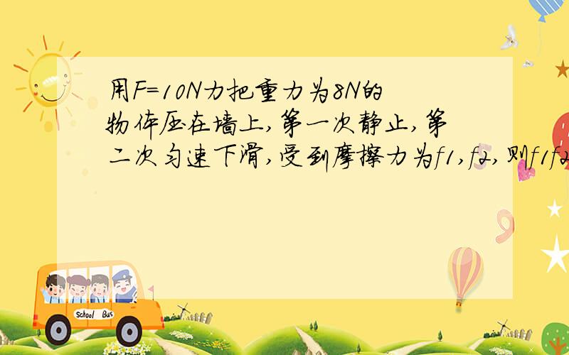 用F=10N力把重力为8N的物体压在墙上,第一次静止,第二次匀速下滑,受到摩擦力为f1,f2,则f1f2值分别为?A：8N,8NB：2N,8NC：10N,2ND：18N,18N求