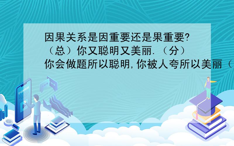 因果关系是因重要还是果重要?（总）你又聪明又美丽.（分）你会做题所以聪明,你被人夸所以美丽（原因）这个总分关系是主旨是哪一个?a 你又聪明又美丽b 解释你又聪明又美丽原因.文段是