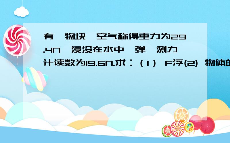 有一物块,空气称得重力为29.4N,浸没在水中,弹簧测力计读数为19.6N.求：（1） F浮(2) 物体的体积(3) 物块的密度顺便问一下,计算浮力时,什么时候用F浮公式,什么时候用G－物体浸没在水中的弹簧