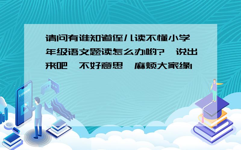 请问有谁知道侄儿读不懂小学一年级语文题读怎么办哟?　说出来吧,不好意思,麻烦大家缘1