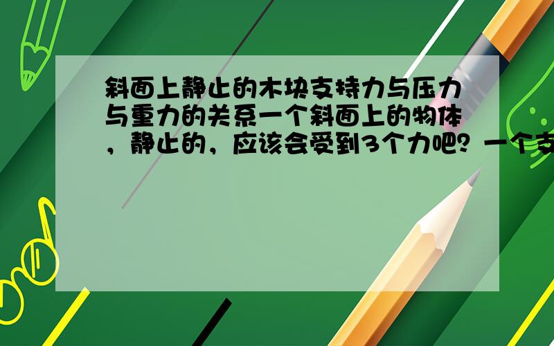 斜面上静止的木块支持力与压力与重力的关系一个斜面上的物体，静止的，应该会受到3个力吧？一个支持力斜面对木块的支持力，一个木块对斜面的压力，一个木块自身的重力，根据相互作