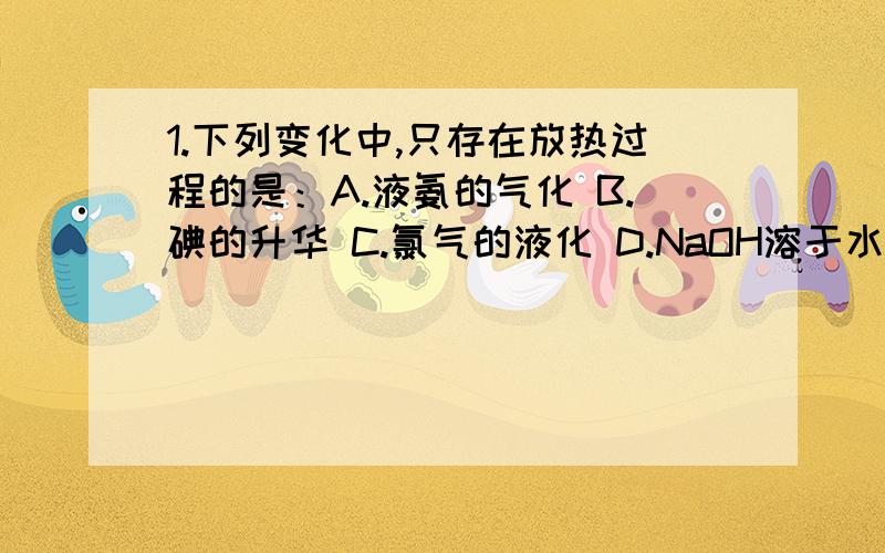 1.下列变化中,只存在放热过程的是：A.液氨的气化 B.碘的升华 C.氯气的液化 D.NaOH溶于水2.下列变化中,只存在放热过程的是：A.浓硫酸注入水中 B.无水硫酸铜溶于水 C.将水蒸气变为冰 D.碘的升