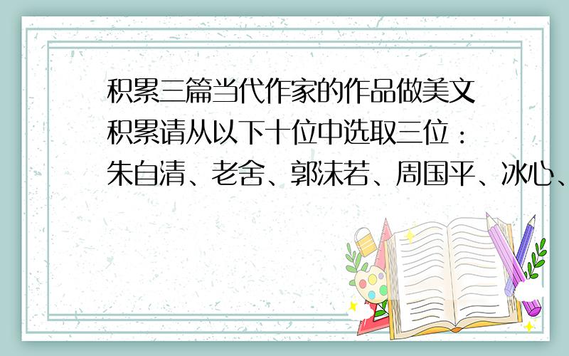 积累三篇当代作家的作品做美文积累请从以下十位中选取三位：朱自清、老舍、郭沫若、周国平、冰心、宗璞、肖复兴、铁凝、张晓风、毕淑敏麻烦请在这十位作家选取他们比较好的文章并