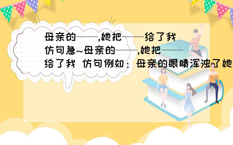 母亲的——,她把——给了我 仿句急~母亲的——,她把——给了我 仿句例如：母亲的眼睛浑浊了她把光明给了我写3句