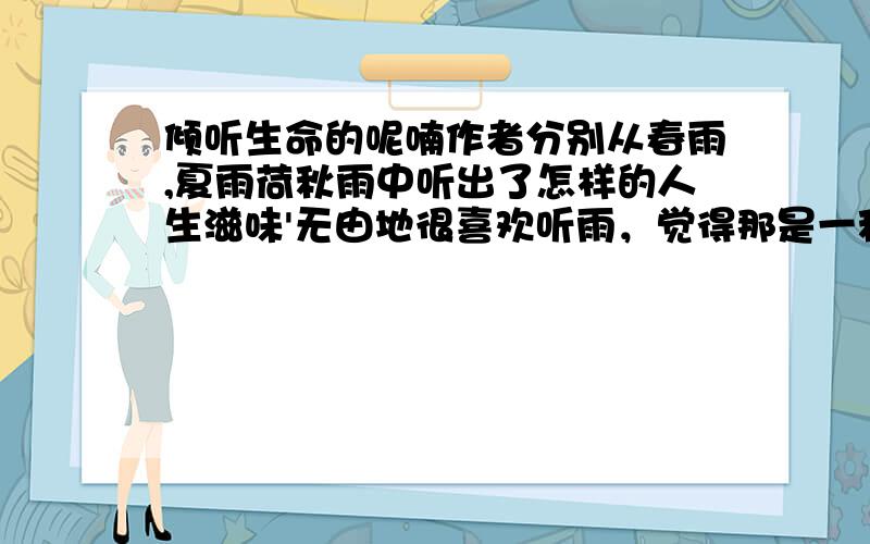 倾听生命的呢喃作者分别从春雨,夏雨荷秋雨中听出了怎样的人生滋味'无由地很喜欢听雨，觉得那是一种生命的呢喃。　　每逢雨天，总喜欢找一个位置，以一种淡淡的心境去听窗外的天籁