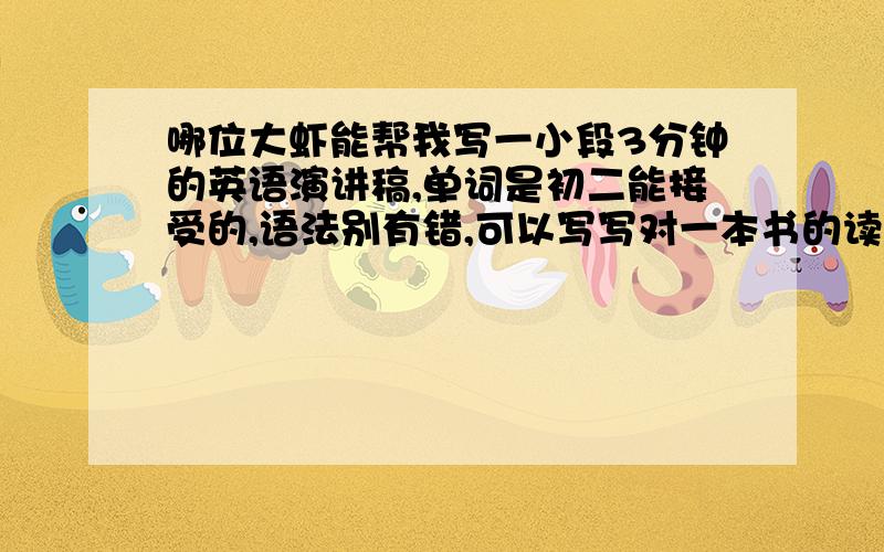 哪位大虾能帮我写一小段3分钟的英语演讲稿,单词是初二能接受的,语法别有错,可以写写对一本书的读后感,.                                  速度啊