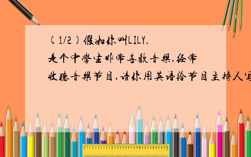 (1/2)假如你叫LILY.是个中学生非常喜欢音乐,经常收听音乐节目,请你用英语给节目主持人写封信,信的要...(1/2)假如你叫LILY.是个中学生非常喜欢音乐,经常收听音乐节目,请你用英语给节目主持人