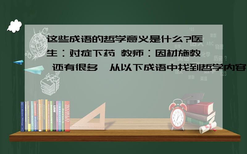 这些成语的哲学意义是什么?医生：对症下药 教师：因材施教 还有很多,从以下成语中找到哲学内容,并联系实际说一说现实意义?医生：对症下药 教师：因材施教 裁缝：量体裁衣 农夫：因地