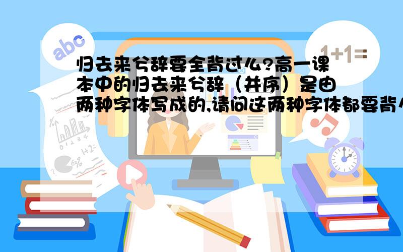 归去来兮辞要全背过么?高一课本中的归去来兮辞（并序）是由两种字体写成的,请问这两种字体都要背么?