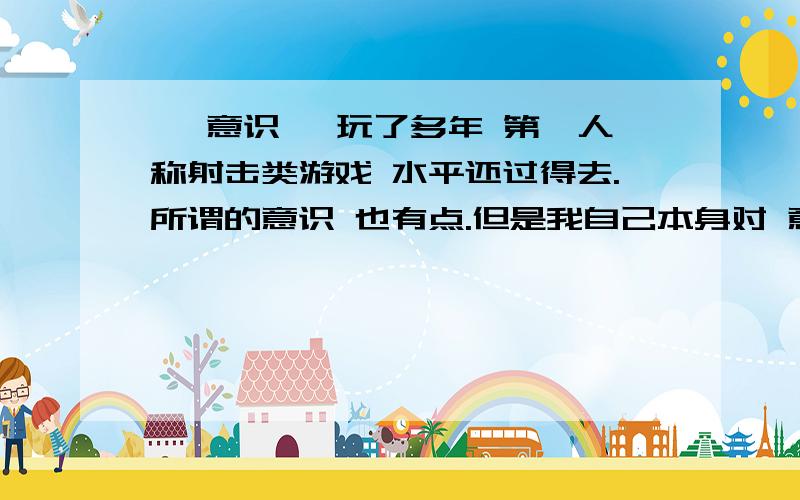 ' 意识' 玩了多年 第一人称射击类游戏 水平还过得去.所谓的意识 也有点.但是我自己本身对 意识 词不是很了解.所以想问问 意识的