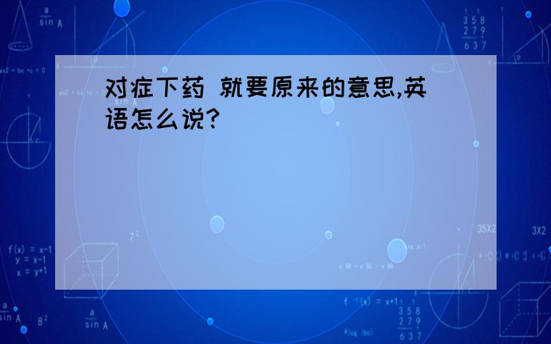 对症下药 就要原来的意思,英语怎么说?