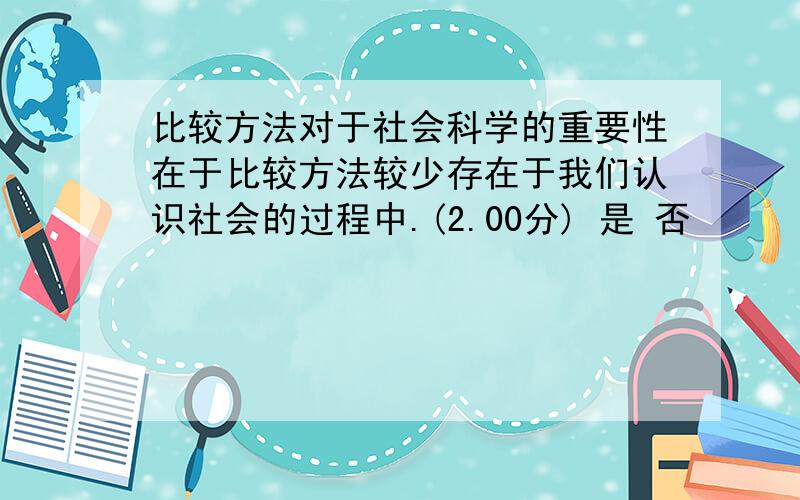 比较方法对于社会科学的重要性在于比较方法较少存在于我们认识社会的过程中.(2.00分) 是 否