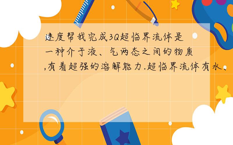 速度帮我完成3Q超临界流体是一种介于液、气两态之间的物质,有着超强的溶解能力.超临界流体有水、二氧化碳、甲烷、乙烯、乙醇等,其中超临界流体和超临界流体又被誉为“绿色环保溶剂