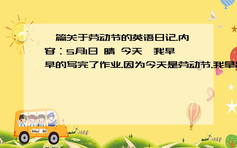 一篇关于劳动节的英语日记.内容：5月1日 晴 今天,我早早的写完了作业.因为今天是劳动节.我拿出扫帚把家里扫干净了,又叠 了很多东西.