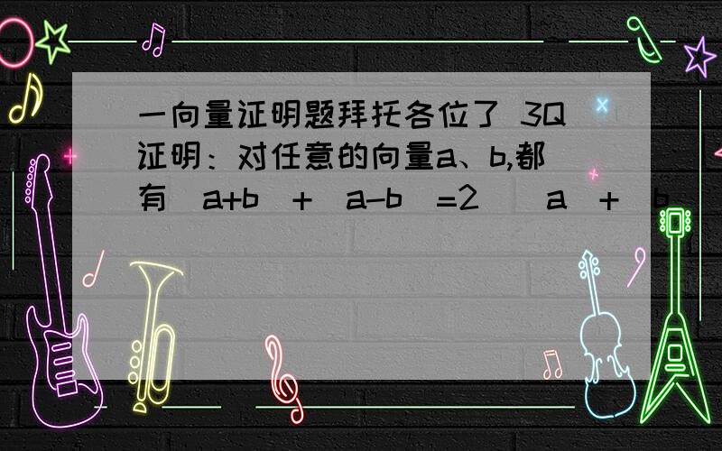 一向量证明题拜托各位了 3Q证明：对任意的向量a、b,都有|a+b|+|a-b|=2（|a|+|b|）.当a与b不共线时,说明此等式的几何意义.请详解,