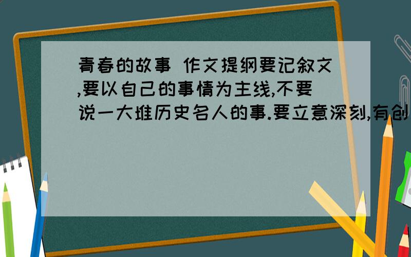 青春的故事 作文提纲要记叙文,要以自己的事情为主线,不要说一大堆历史名人的事.要立意深刻,有创新性.是要提纲!