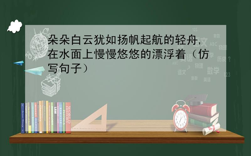 朵朵白云犹如扬帆起航的轻舟,在水面上慢慢悠悠的漂浮着（仿写句子）