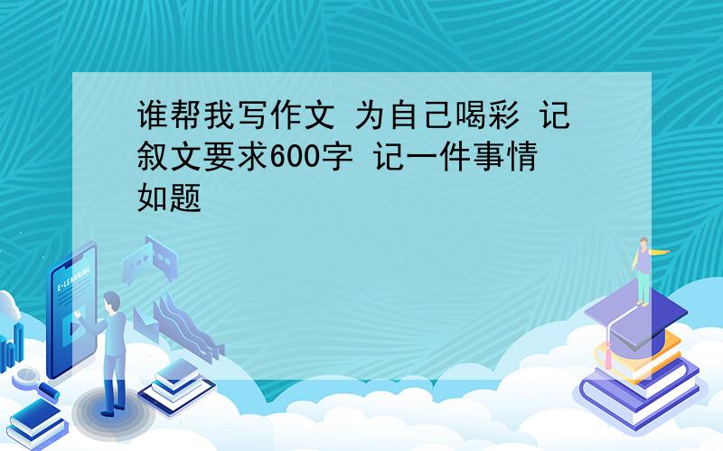 谁帮我写作文 为自己喝彩 记叙文要求600字 记一件事情如题