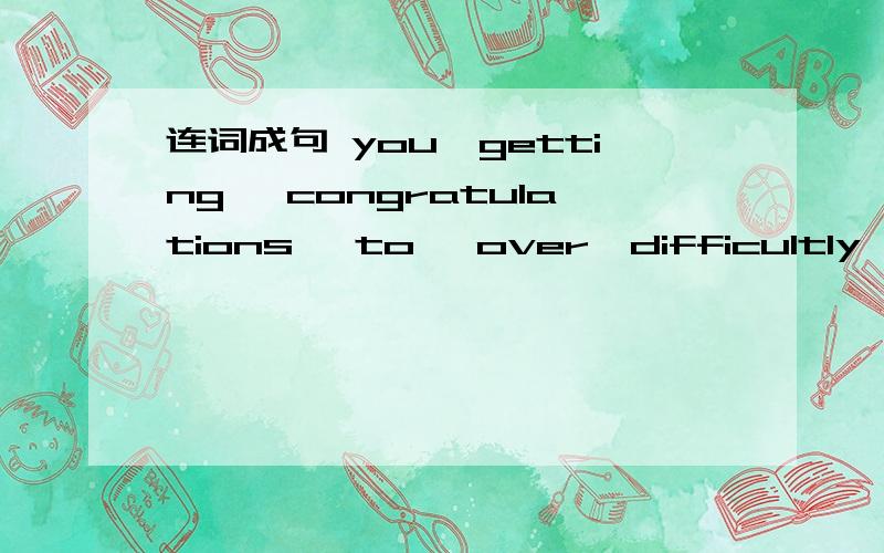 连词成句 you,getting ,congratulations ,to ,over,difficultly ,the