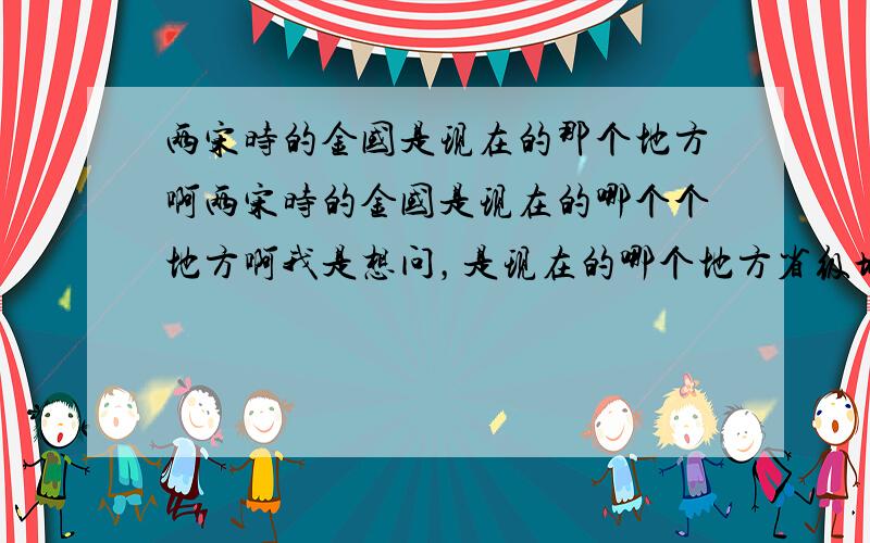 两宋时的金国是现在的那个地方啊两宋时的金国是现在的哪个个地方啊我是想问，是现在的哪个地方省级城市