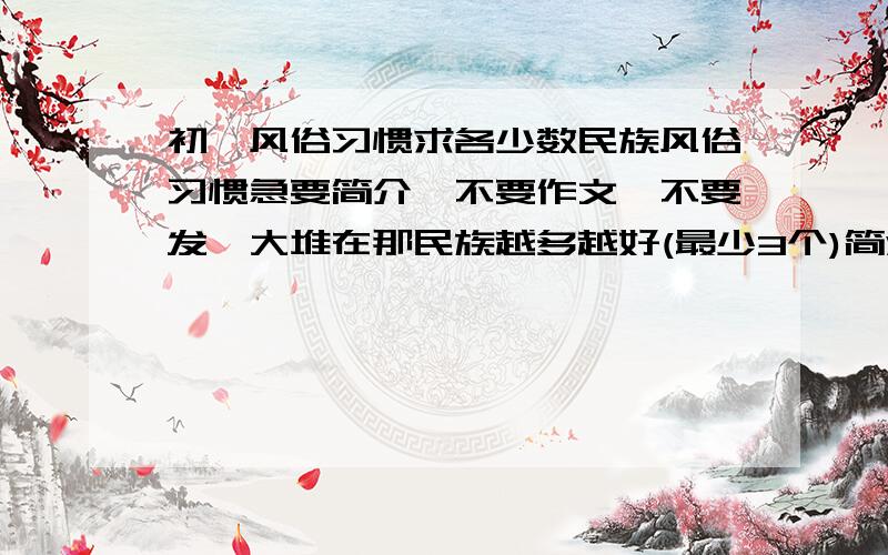 初一风俗习惯求各少数民族风俗习惯急要简介,不要作文,不要发一大堆在那民族越多越好(最少3个)简洁明了谢是少数民族啊注意了是少数民族啊 不要除夕的注意啊不要除夕的