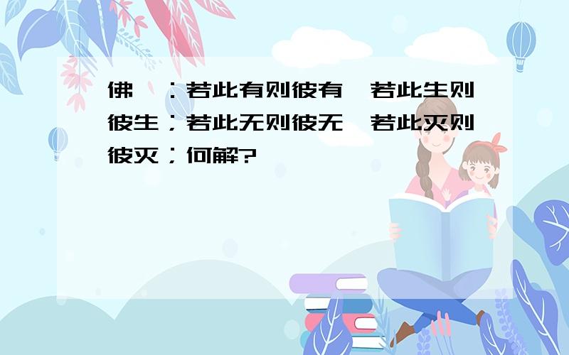 佛曰：若此有则彼有,若此生则彼生；若此无则彼无,若此灭则彼灭；何解?