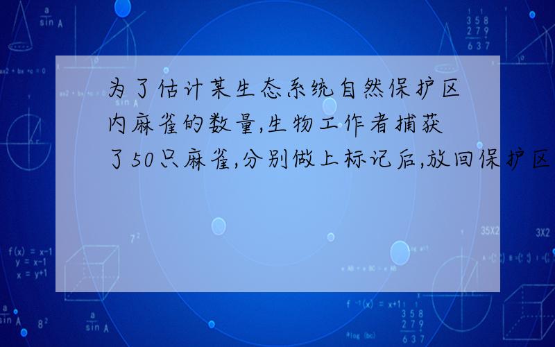 为了估计某生态系统自然保护区内麻雀的数量,生物工作者捕获了50只麻雀,分别做上标记后,放回保护区,一个后,他们又随机在保护区捕获了200只麻雀,其中有标记的麻雀为8只,你能据此估计保护