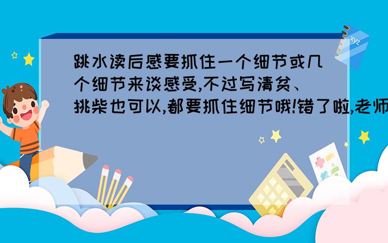 跳水读后感要抓住一个细节或几个细节来谈感受,不过写清贫、挑柴也可以,都要抓住细节哦!错了啦,老师让我们写相片或将军与孤女或地球万岁或世界儿童和平条约或阳光下的皮肤!不好意思