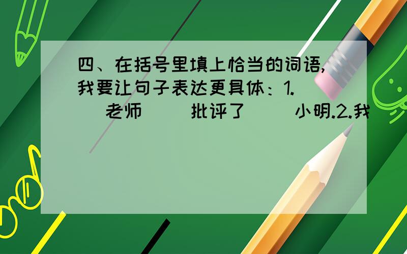 四、在括号里填上恰当的词语,我要让句子表达更具体：1.（ ）老师（ ）批评了（ ）小明.2.我（ ）领略了（ ）迷人的景色.