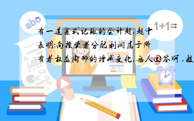 有一道复式记账的会计题,题中表明：向投资者分配利润属于所有者权益内部的增减变化.无人回答啊 ,姐我知道答案了 借 利润分配贷 应付股利我认为是题目错了