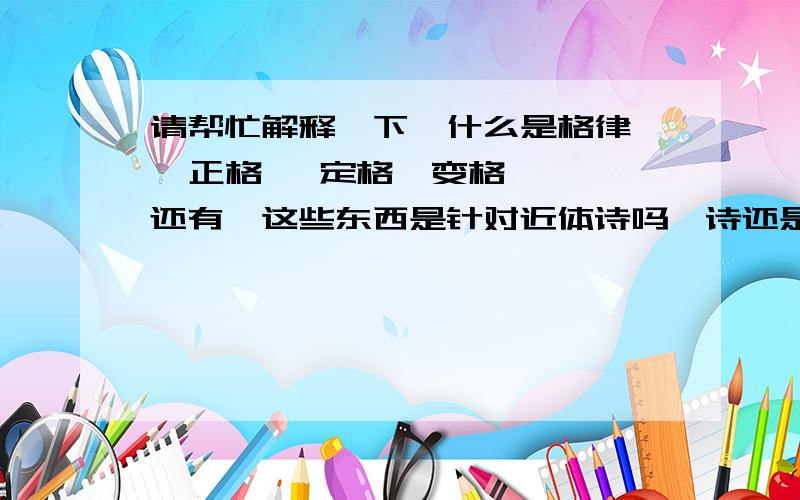 请帮忙解释一下,什么是格律   正格   定格  变格,还有,这些东西是针对近体诗吗,诗还是词?曲?他们有什么关系?还有词牌名,举例如果用《采桑子》写一个词,必须按住那个格式和韵律是吗,很严