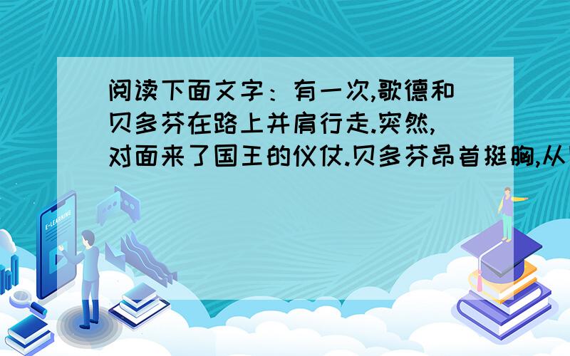 阅读下面文字：有一次,歌德和贝多芬在路上并肩行走.突然,对面来了国王的仪仗.贝多芬昂首挺胸,从国王的仪仗队面前挺身而过.歌德退到路边,摘下帽子,在仪仗队面前恭敬肃立..读了上述材料