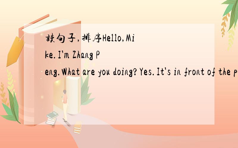 读句子,排序Hello,Mike.I'm Zhang Peng.What are you doing?Yes.It's in front of the post office.I'm watching TV.What about you?How can I get to the post office?You're welcome.Hello.This is Mike speaking.You can go there by No.11 bus.I'm listening t