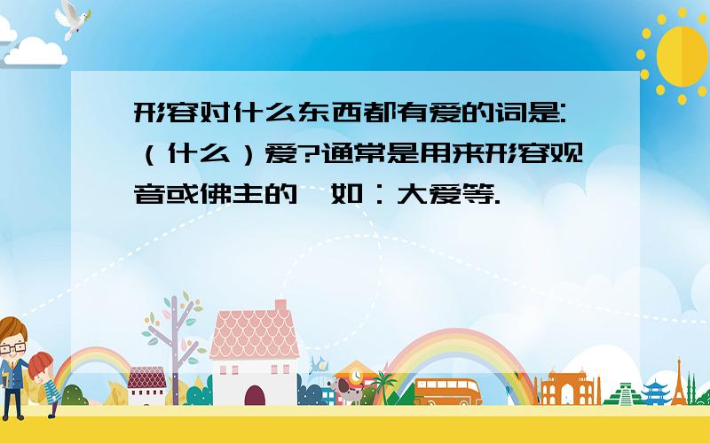 形容对什么东西都有爱的词是:（什么）爱?通常是用来形容观音或佛主的,如：大爱等.