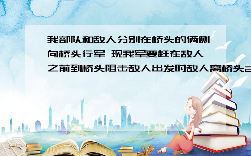 我部队和敌人分别在桥头的俩侧向桥头行军 现我军要赶在敌人之前到桥头阻击敌人出发时敌人离桥头24千米 我部是30千米 我部速度是敌人的1.5倍比敌人提前45分钟到达 求我部的速度